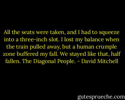 All the seats were taken, and I had to squeeze into a three-inch slot. I lost my balance when the train pulled away, but a human crumple zone buffered my fall. We stayed like that, half fallen. The Diagonal People. - David Mitchell