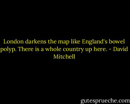 London darkens the map like England's bowel polyp. There is a whole country up here. - David Mitchell