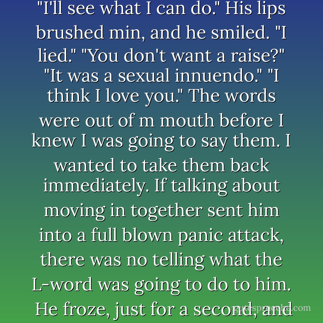 His arms went around my waist. "I been meanin' to tell you, Zach-I want a raise. And that's not a sexual innuendo."<br />"I'll see what I can do."<br />His lips brushed min, and he smiled. "I lied."<br />"You don't want a raise?"<br />"It was a sexual innuendo."<br />"I think I love you." The words were out of m mouth before I knew I was going to say them. I wanted to take them back immediately. If talking about moving in together sent him into a full blown panic attack, there was no telling what the L-word was going to do to him. <br />He froze, just for a second, and I braced for the worst, but he just smiled and simply said, "I know. - Marie Sexton