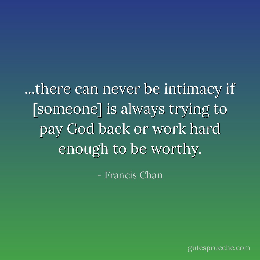 ...there can never be intimacy if [someone] is always trying to pay God back or work hard enough to be worthy. - Francis Chan