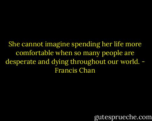 She cannot imagine spending her life more comfortable when so many people are desperate and dying throughout our world. - Francis Chan