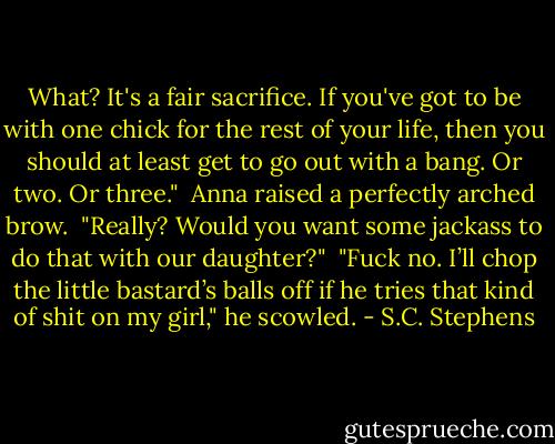 What? It's a fair sacrifice. If you've got to be with one chick for the rest of your life, then you should at least get to go out with a bang. Or two. Or three." <br />Anna raised a perfectly arched brow. <br />"Really? Would you want some jackass to do that with our daughter?" <br />"Fuck no. I’ll chop the little bastard’s balls off if he tries that kind of shit on my girl," he scowled. - S.C. Stephens