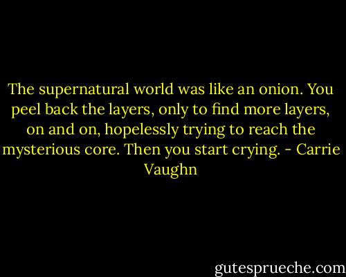 The supernatural world was like an onion. You peel back the layers, only to find more layers, on and on, hopelessly trying to reach the mysterious core. Then you start crying. - Carrie Vaughn