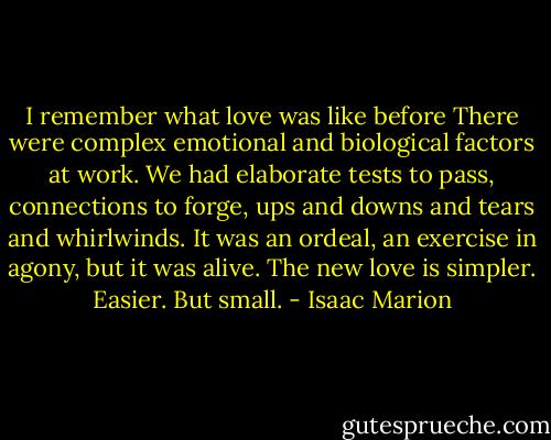 I remember what love was like before There were complex emotional and biological factors at work. We had elaborate tests to pass, connections to forge, ups and downs and tears and whirlwinds. It was an ordeal, an exercise in agony, but it was alive. The new love is simpler. Easier. But small. - Isaac Marion