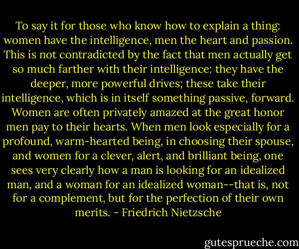 To say it for those who know how to explain a thing: women have the intelligence, men the heart and passion. This is not contradicted by the fact that men actually get so much farther with their intelligence: they have the deeper, more powerful drives; these take their intelligence, which is in itself something passive, forward. Women are often privately amazed at the great honor men pay to their hearts. When men look especially for a profound, warm-hearted being, in choosing their spouse, and women for a clever, alert, and brilliant being, one sees very clearly how a man is looking for an idealized man, and a woman for an idealized woman--that is, not for a complement, but for the perfection of their own merits. - Friedrich Nietzsche