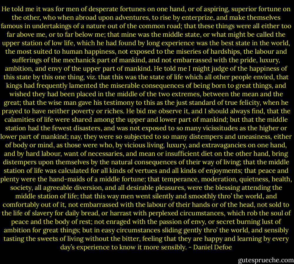 He told me it was for men of desperate fortunes on one hand, or of aspiring, superior fortune on the other, who when abroad upon adventures, to rise by enterprize, and make themselves famous in undertakings of a nature out of the common road; that these things were all either too far above me, or to far below me; that mine was the middle state, or what might be called the upper station of low life, which he had found by long experience was the best state in the world, the most suited to human happiness, not exposed to the miseries of hardships, the labour and sufferings of the mechanick part of mankind, and not embarrassed with the pride, luxury, ambition, and envy of the upper part of mankind. He told me I might judge of the happiness of this state by this one thing, viz. that this was the state of life which all other people envied, that kings had frequently lamented the miserable consequences of being born to great things, and wished they had been placed in the middle of the two extremes, between the mean and the great; that the wise man gave his testimony to this as the just standard of true felicity, when he prayed to have neither poverty or riches.<br />He bid me observe it, and I should always find, that the calamities of life were shared among the upper and lower part of mankind; but that the middle station had the fewest disasters, and was not exposed to so many vicissitudes as the higher or lower part of mankind; nay, they were so subjected to so many distempers and uneasiness, either of body or mind, as those were who, by vicious living, luxury, and extravagancies on one hand, and by hard labour, want of necessaries, and mean or insufficient diet on the other hand, bring distempers upon themselves by the natural consequences of their way of living; that the middle station of life was calculated for all kinds of vertues and all kinds of enjoyments; that peace and plenty were the hand-maids of a middle fortune; that temperance, moderation, quietness, health, society, all agreeable diversion, and all desirable pleasures, were the blessing attending the middle station of life; that this way men went silently and smoothly thro’ the world, and comfortably out of it, not embarrassed with the labour of their hands or of the head, not sold to the life of slavery for daily bread, or harrast with perplexed circumstances, which rob the soul of peace and the body of rest; not enraged with the passion of envy, or secret burning lust of ambition for great things; but in easy circumstances sliding gently thro’ the world, and sensibly tasting the sweets of living without the bitter, feeling that they are happy and learning by every day’s experience to know it more sensibly. - Daniel Defoe