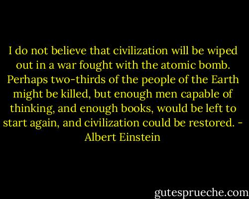 I do not believe that civilization will be wiped out in a war fought with the atomic bomb. Perhaps two-thirds of the people of the Earth might be killed, but enough men capable of thinking, and enough books, would be left to start again, and civilization could be restored. - Albert Einstein