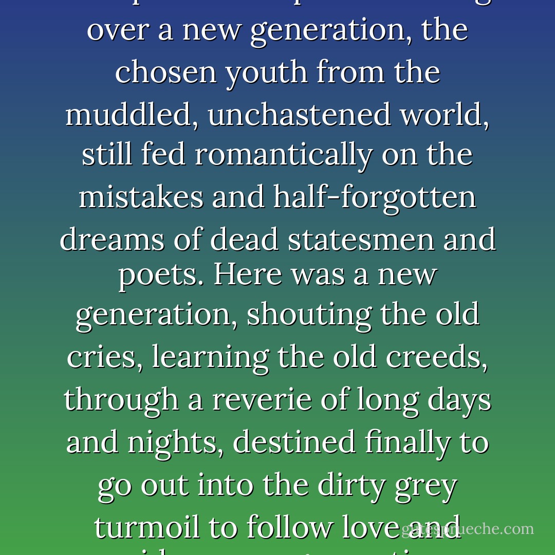 Long after midnight the towers and spires of Princeton were visible, with here and there a late-burning light – and suddenly out of the clear darkness the sound of bells. As an endless dream it went on; the spirit of the past brooding over a new generation, the chosen youth from the muddled, unchastened world, still fed romantically on the mistakes and half-forgotten dreams of dead statesmen and poets. Here was a new generation, shouting the old cries, learning the old creeds, through a reverie of long days and nights, destined finally to go out into the dirty grey turmoil to follow love and pride; a new generation dedicated more than the last to the fear of poverty and the worship of success; grown up to find all God’s dead, all wars fought, all faiths in man shaken… - F. Scott Fitzgerald