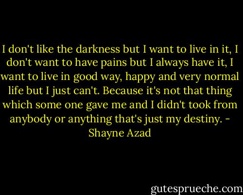 I don't like the darkness but I want to live in it, I don't want to have pains but I always have it, I want to live in good way, happy and very normal life but I just can't. Because it's not that thing which some one gave me and I didn't took from anybody or anything that's just my destiny. - Shayne Azad