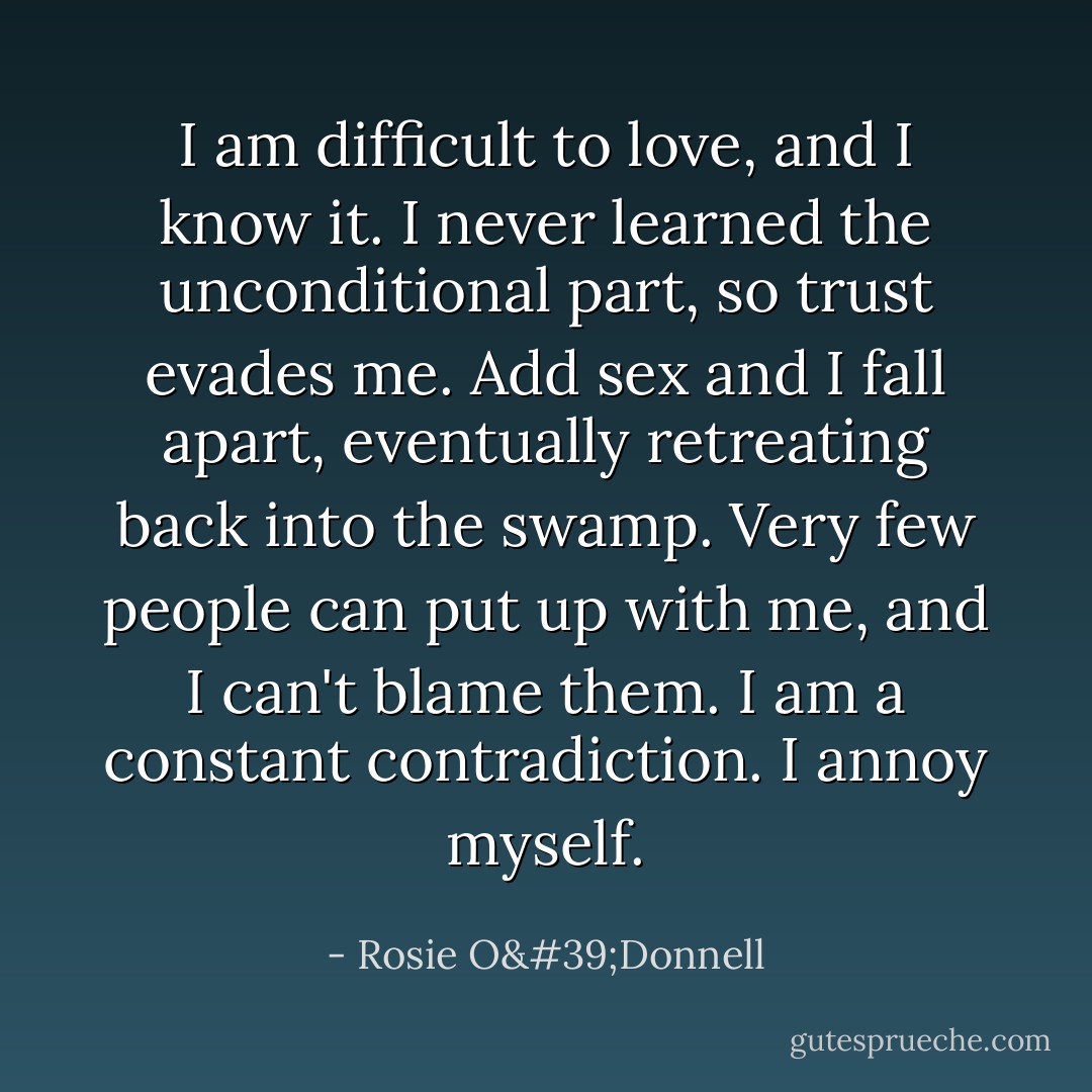 I am difficult to love, and I know it. I never learned the unconditional part, so trust evades me. Add sex and I fall apart, eventually retreating back into the swamp. Very few people can put up with me, and I can't blame them. I am a constant contradiction. I annoy myself. - Rosie O'Donnell