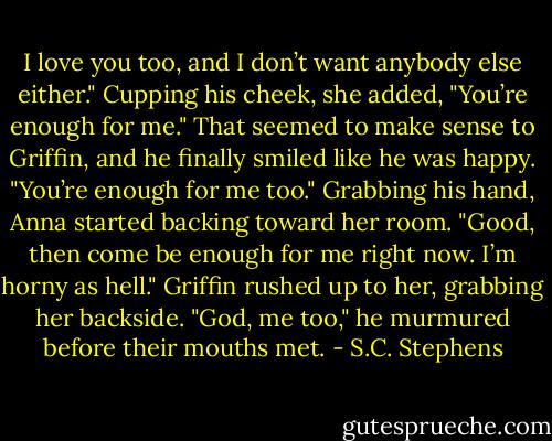 I love you too, and I don’t want anybody else either." Cupping his cheek, she added, "You’re enough for me."<br />That seemed to make sense to Griffin, and he finally smiled like he was happy.<br />"You’re enough for me too."<br />Grabbing his hand, Anna started backing toward her room. "Good, then come be enough for me right now. I’m horny as hell."<br />Griffin rushed up to her, grabbing her backside. "God, me too," he murmured<br />before their mouths met. - S.C. Stephens