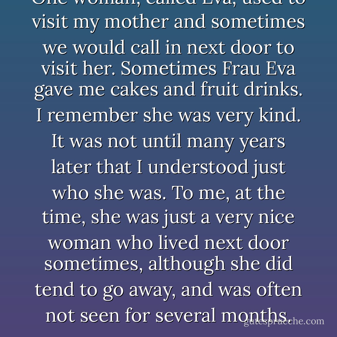 One woman, called Eva, used to visit my mother and sometimes we would call in next door to visit her. Sometimes Frau Eva gave me cakes and fruit drinks. I remember she was very kind. It was not until many years later that I understood just who she was. To me, at the time, she was just a very nice woman who lived next door sometimes, although she did tend to go away, and was often not seen for several months. - Alfred Nestor