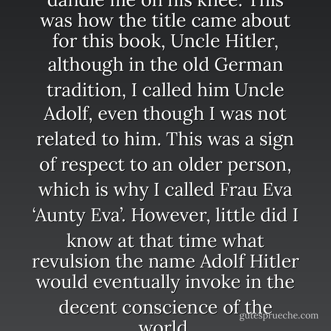 He loved children and used to dandle me on his knee. This was how the title came about for this book, Uncle Hitler, although in the old German tradition, I called him Uncle Adolf, even though I was not related to him. This was a sign of respect to an older person, which is why I called Frau Eva ‘Aunty Eva’.<br />However, little did I know at that time what revulsion the name Adolf Hitler would eventually invoke in the decent conscience of the world. - Alfred Nestor