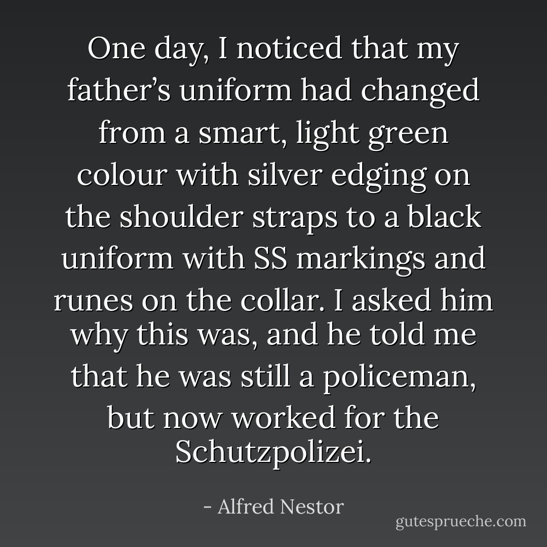 One day, I noticed that my father’s uniform had changed from a smart, light green colour with silver edging on the shoulder straps to a black uniform with SS markings and runes on the collar. I asked him why this was, and he told me that he was still a policeman, but now worked for the Schutzpolizei. - Alfred Nestor