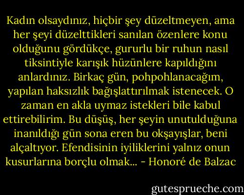 Kadın olsaydınız, hiçbir şey düzeltmeyen, ama her şeyi düzelttikleri sanılan özenlere konu olduğunu gördükçe, gururlu bir ruhun nasıl tiksintiyle karışık hüzünlere kapıldığını anlardınız. Birkaç gün, pohpohlanacağım, yapılan haksızlık bağışlattırılmak istenecek. O zaman en akla uymaz istekleri bile kabul ettirebilirim. Bu düşüş, her şeyin unutulduğuna inanıldığı gün sona eren bu okşayışlar, beni alçaltıyor. Efendisinin iyiliklerini yalnız onun kusurlarına borçlu olmak... - Honoré de Balzac