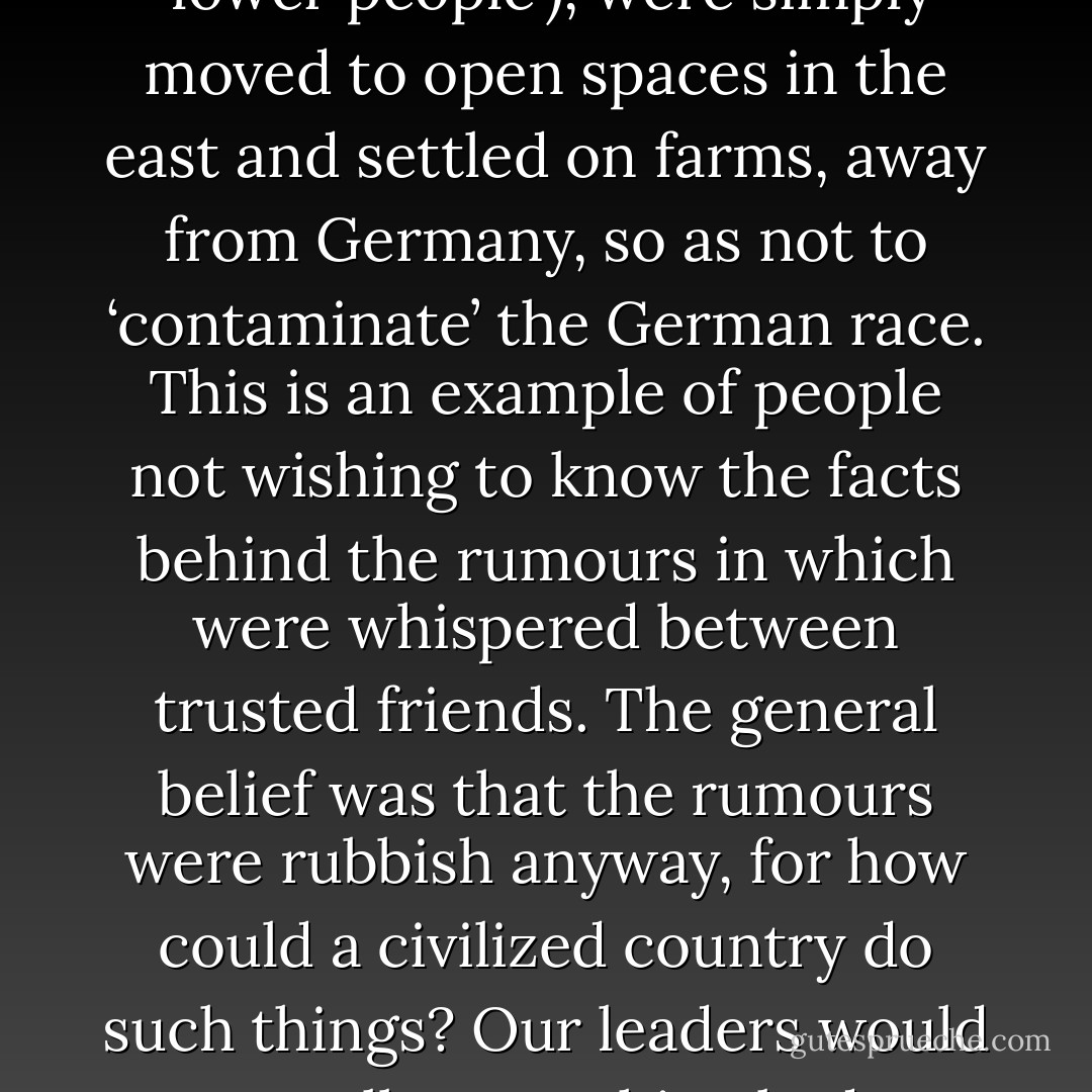But the public did not know the truth about what happened to the people in the trucks; they believed the stories from the government, who said that these people, known as Untermensch (non-people or ‘lower people’), were simply moved to open spaces in the east and settled on farms, away from Germany, so as not to ‘contaminate’ the German race. This is an example of people not wishing to know the facts behind the rumours in which were whispered between trusted friends. The general belief was that the rumours were rubbish anyway, for how could a civilized country do such things? Our leaders would never allow anything bad to happen to these people; after all, we were not barbarians! And so nothing was said, or done, and the public developed a collective blindness to the truth. - Alfred Nestor