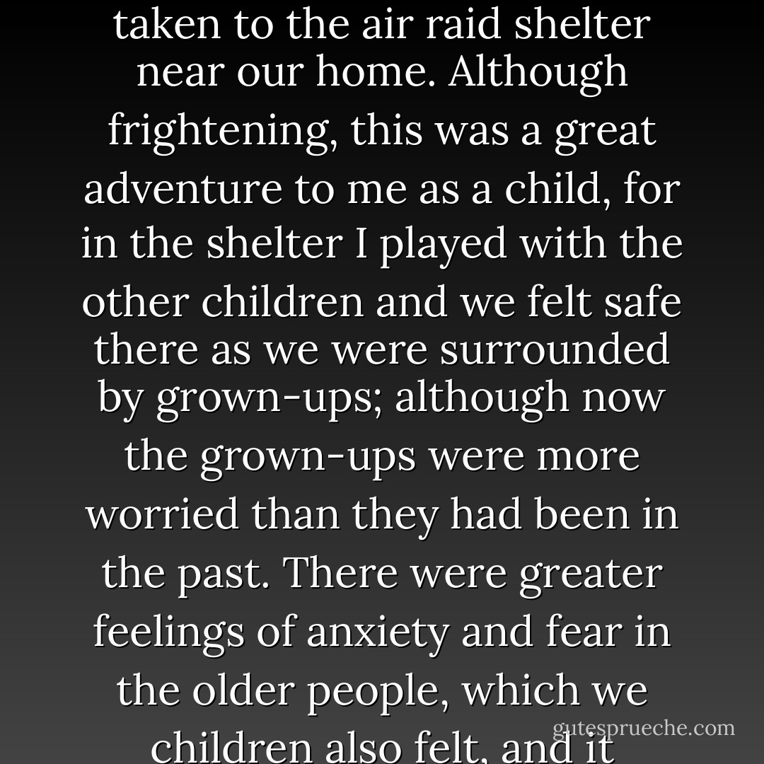 I quickly got used to being picked up by my mother, and taken to the air raid shelter near our home. Although frightening, this was a great adventure to me as a child, for in the shelter I played with the other children and we felt safe there as we were surrounded by grown-ups; although now the grown-ups were more worried than they had been in the past. There were greater feelings of anxiety and fear in the older people, which we children also felt, and it unsettled us all. - Alfred Nestor