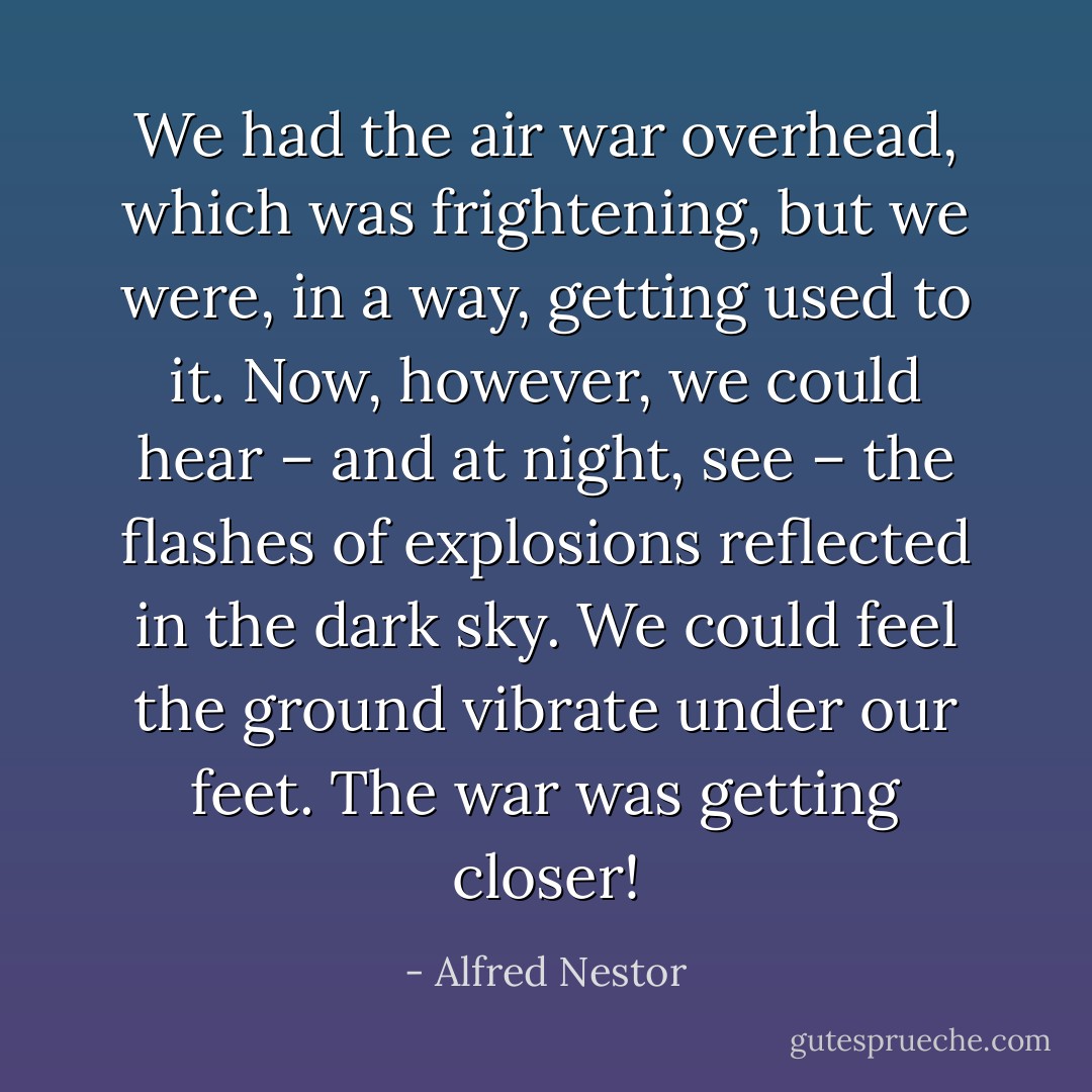 We had the air war overhead, which was frightening, but we were, in a way, getting used to it. Now, however, we could hear – and at night, see – the flashes of explosions reflected in the dark sky. We could feel the ground vibrate under our feet. The war was getting closer! - Alfred Nestor