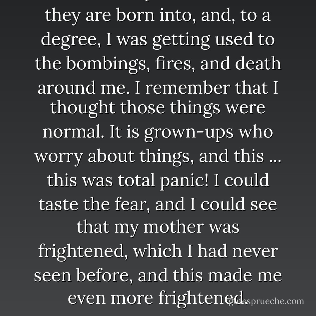Children accept the conditions they are born into, and, to a degree, I was getting used to the bombings, fires, and death around me. I remember that I thought those things were normal. It is grown-ups who worry about things, and this ... this was total panic! I could taste the fear, and I could see that my mother was frightened, which I had never seen before, and this made me even more frightened. - Alfred Nestor