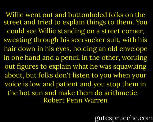 Willie went out and buttonholed folks on the street and tried to explain things to them. You could see Willie standing on a street corner, sweating through his seersucker suit, with his hair down in his eyes, holding an old envelope in one hand and a pencil in the other, working out figures to explain what he was squawking about, but folks don't listen to you when your voice is low and patient and you stop them in the hot sun and make them do arithmetic. - Robert Penn Warren