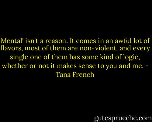 Mental' isn't a reason. It comes in an awful lot of flavors, most of them are non-violent, and every single one of them has some kind of logic, whether or not it makes sense to you and me. - Tana French