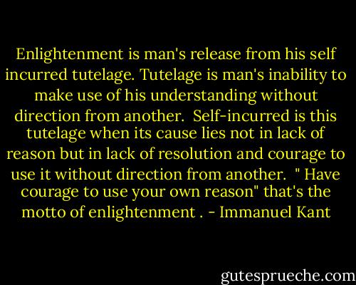 Enlightenment is man's release from his self incurred tutelage.<br />Tutelage is man's inability to make use of his understanding without direction from another. <br />Self-incurred is this tutelage when its cause lies not in lack of reason but in lack of resolution and courage to use it without direction from another. <br />" Have courage to use your own reason" that's the motto of enlightenment . - Immanuel Kant