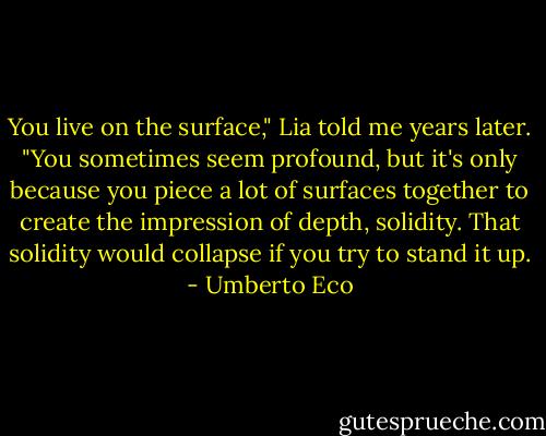 You live on the surface," Lia told me years later. "You sometimes seem profound, but it's only because you piece a lot of surfaces together to create the impression of depth, solidity. That solidity would collapse if you try to stand it up. - Umberto Eco