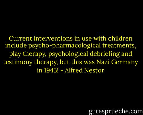Current interventions in use with children include psycho-pharmacological treatments, play therapy, psychological debriefing and testimony therapy, but this was Nazi Germany in 1945! - Alfred Nestor