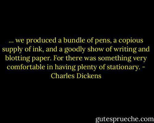 ... we produced a bundle of pens, a copious supply of ink, and a goodly show of writing and blotting paper. For there was something very comfortable in having plenty of stationary. - Charles Dickens