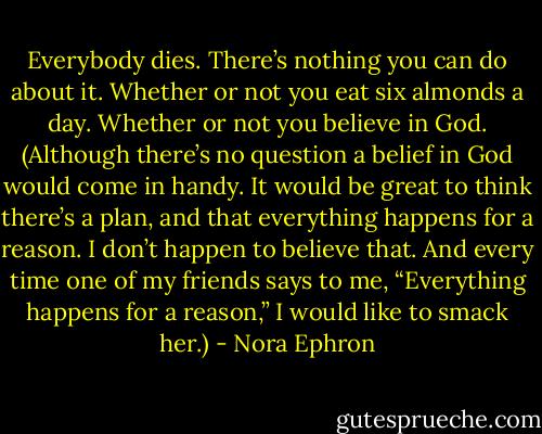 Everybody dies. There’s nothing you can do about it. Whether or not you eat six almonds a day. Whether or not you believe in God. (Although there’s no question a belief in God would come in handy. It would be great to think there’s a plan, and that everything happens for a reason. I don’t happen to believe that. And every time one of my friends says to me, “Everything happens for a reason,” I would like to smack her.) - Nora Ephron