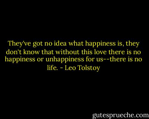 They've got no idea what happiness is, they don't know that without this love there is no happiness or unhappiness for us--there is no life. - Leo Tolstoy
