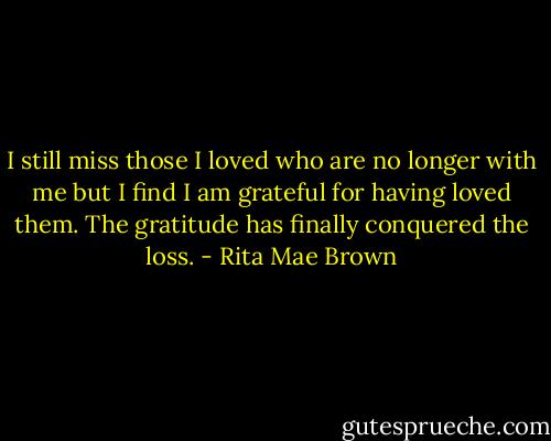 I still miss those I loved who are no longer with me but I find I am grateful for having loved them. The gratitude has finally conquered the loss. - Rita Mae Brown