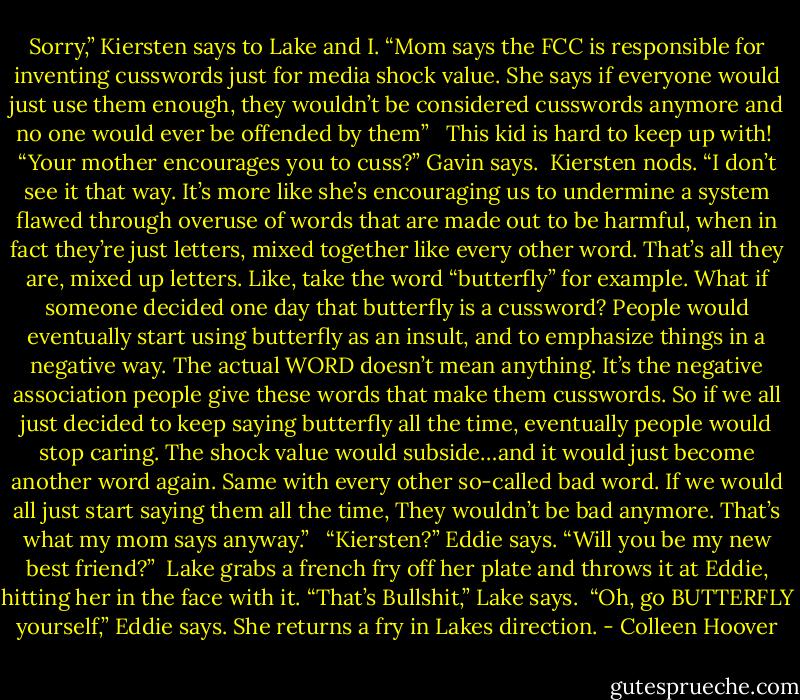 Sorry,” Kiersten says to Lake and I. “Mom says the FCC is responsible for inventing cusswords just for media shock value. She says if everyone would just use them enough, they wouldn’t be considered cusswords anymore and no one would ever be offended by them” <br /><br />This kid is hard to keep up with!<br /><br />“Your mother encourages you to cuss?” Gavin says.<br /><br />Kiersten nods. “I don’t see it that way. It’s more like she’s encouraging us to undermine a system flawed through overuse of words that are made out to be harmful, when in fact they’re just letters, mixed together like every other word. That’s all they are, mixed up letters. Like, take the word “butterfly” for example. What if someone decided one day that butterfly is a cussword? People would eventually start using butterfly as an insult, and to emphasize things in a negative way. The actual WORD doesn’t mean anything. It’s the negative association people give these words that make them cusswords. So if we all just decided to keep saying butterfly all the time, eventually people would stop caring. The shock value would subside…and it would just become another word again. Same with every other so-called bad word. If we would all just start saying them all the time, They wouldn’t be bad anymore. That’s what my mom says anyway.” <br /><br />“Kiersten?” Eddie says. “Will you be my new best friend?”<br /><br />Lake grabs a french fry off her plate and throws it at Eddie, hitting her in the face with it. “That’s Bullshit,” Lake says.<br /><br />“Oh, go BUTTERFLY yourself,” Eddie says. She returns a fry in Lakes direction. - Colleen Hoover