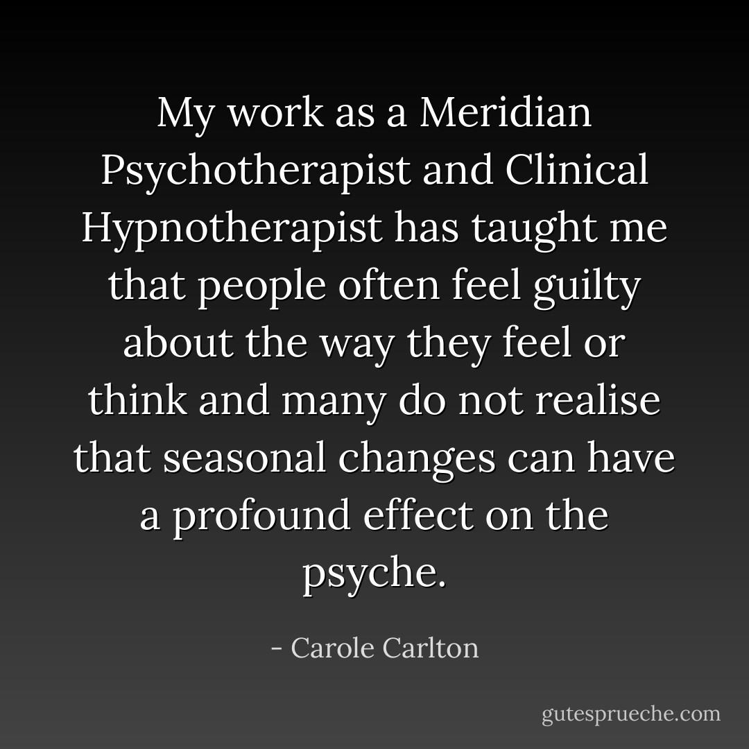 My work as a Meridian Psychotherapist and Clinical Hypnotherapist has taught me that people often feel guilty about the way they feel or think and many do not realise that seasonal changes can have a profound effect on the psyche. - Carole Carlton