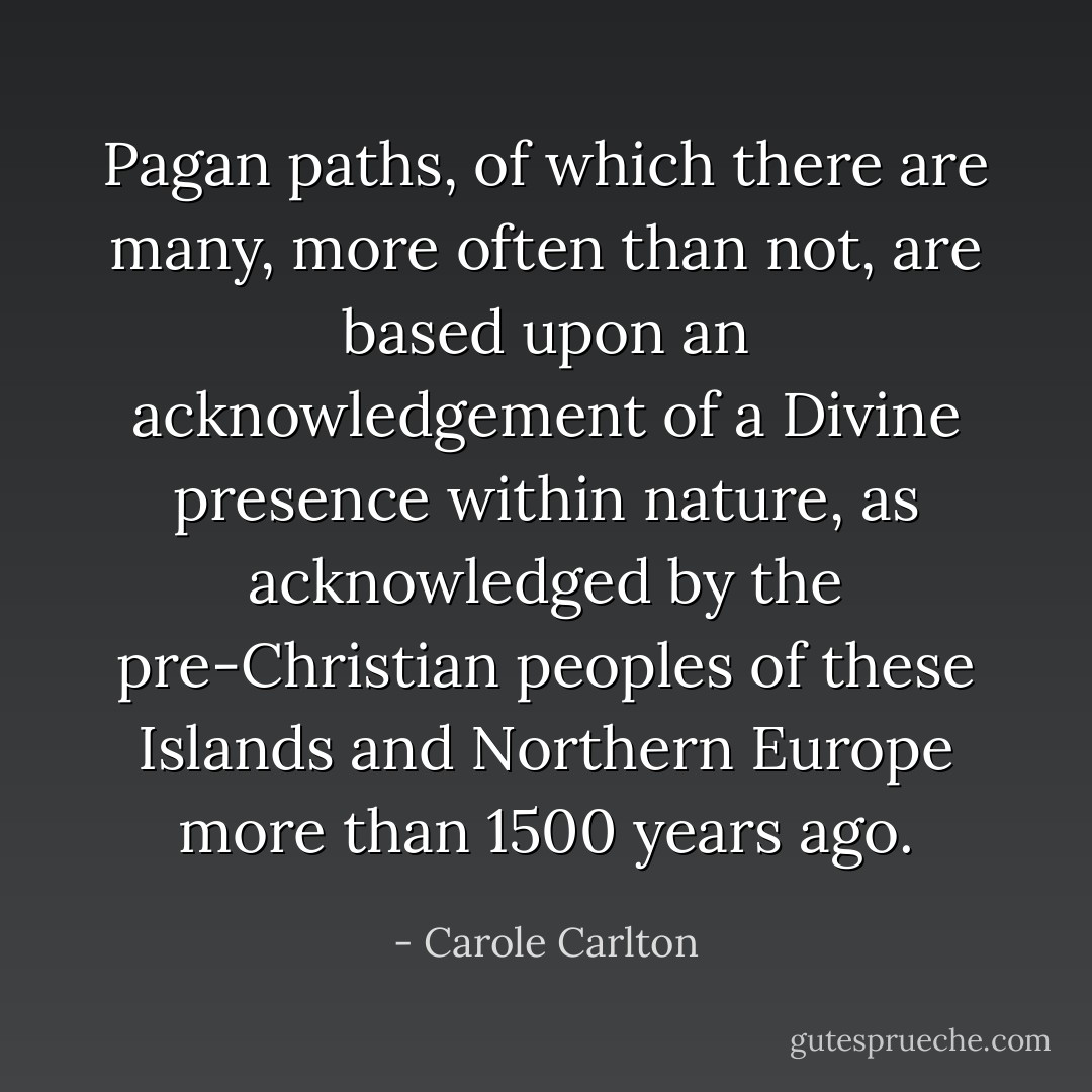 Pagan paths, of which there are many, more often than not, are based upon an acknowledgement of a Divine presence within nature, as acknowledged by the pre-Christian peoples of these Islands and Northern Europe more than 1500 years ago. - Carole Carlton