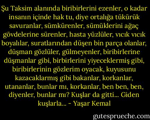 Şu Taksim alanında biribirlerini ezenler, o kadar insanın içinde hak tu, diye ortalığa tükürük savuranlar, sümkürenler, sümüklerini ağaç gövdelerine sürenler, hasta yüzlüler, vıcık vıcık boyalılar, suratlarından düşen bin parça olanlar, düşman gözlüler, gülmeyenler, biribirlerine düşmanlar gibi, birbirlerini yiyeceklermiş gibi, biribirlerinin gözlerim oyacak, kuyusunu kazacaklarmış gibi bakanlar, korkanlar, utananlar, bunlar mı, korkanlar, ben ben, ben, diyenler, bunlar mı? Kuşlar da gitti... Giden kuşlarla... - Yaşar Kemal