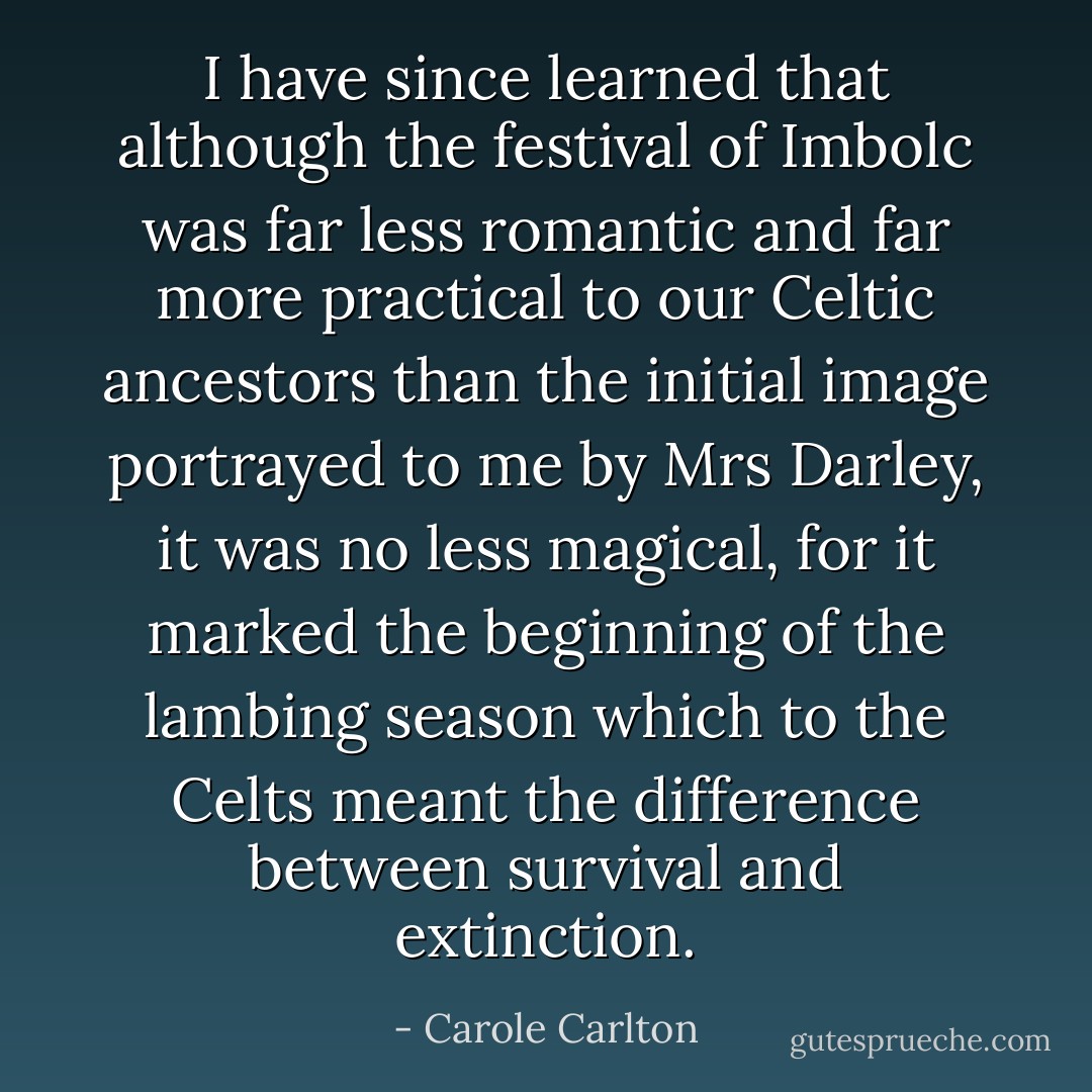 I have since learned that although the festival of Imbolc was far less romantic and far more practical to our Celtic ancestors than the initial image portrayed to me by Mrs Darley, it was no less magical, for it marked the beginning of the lambing season which to the Celts meant the difference between survival and extinction. - Carole Carlton
