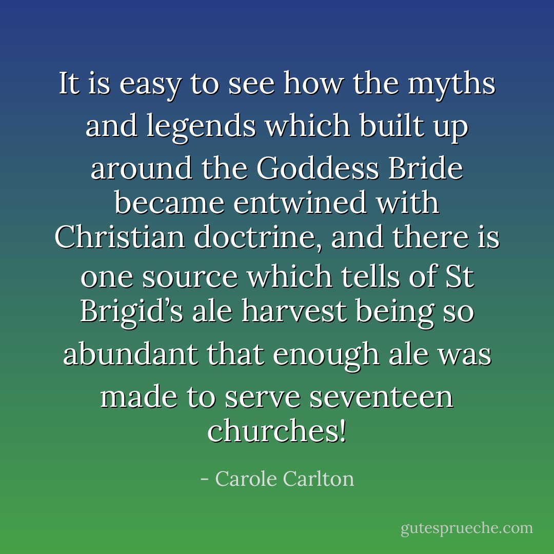 It is easy to see how the myths and legends which built up around the Goddess Bride became entwined with Christian doctrine, and there is one source which tells of St Brigid’s ale harvest being so abundant that enough ale was made to serve seventeen churches! - Carole Carlton