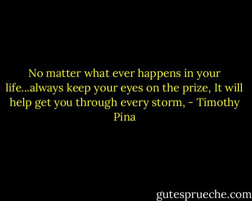No matter what ever happens in your life...always keep your eyes on the prize, It will help get you through every storm, - Timothy Pina