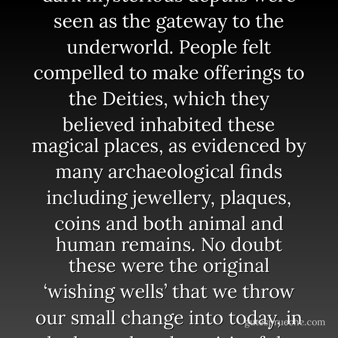 The Bronze and Iron Age peoples saw water as having supernatural powers whilst its dark mysterious depths were seen as the gateway to the underworld. People felt compelled to make offerings to the Deities, which they believed inhabited these magical places, as evidenced by many archaeological finds including jewellery, plaques, coins and both animal and human remains. No doubt these were the original ‘wishing wells’ that we throw our small change into today, in the hope that the spirit of the place will grant our heart’s desire! - Carole Carlton