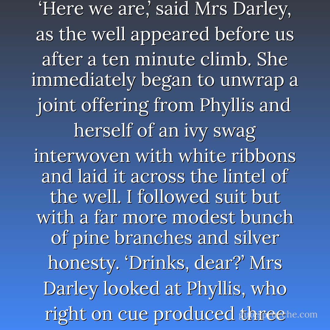 Saturday morning brought an Imbolc gift of thick fog, as our select company of three set off onto the rain-sodden moor. ‘Here we are,’ said Mrs Darley, as the well appeared before us after a ten minute climb. She immediately began to unwrap a joint offering from Phyllis and herself of an ivy swag interwoven with white ribbons and laid it across the lintel of the well. I followed suit but with a far more modest bunch of pine branches and silver honesty.<br />‘Drinks, dear?’ Mrs Darley looked at Phyllis, who right on cue produced three paper cups from her bag and filled them with whiskey from a hip flask. - Carole Carlton