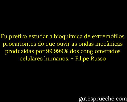 Eu prefiro estudar a bioquímica de extremófilos procariontes do que ouvir as ondas mecânicas produzidas por 99,999% dos conglomerados celulares humanos. - Filipe Russo