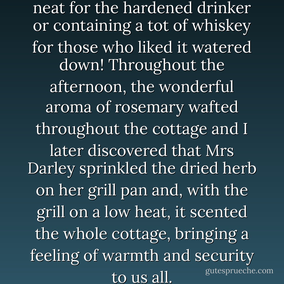 Tea was the order of the day, neat for the hardened drinker or containing a tot of whiskey for those who liked it watered down! Throughout the afternoon, the wonderful aroma of rosemary wafted throughout the cottage and I later discovered that Mrs Darley sprinkled the dried herb on her grill pan and, with the grill on a low heat, it scented the whole cottage, bringing a feeling of warmth and security to us all. - Carole Carlton