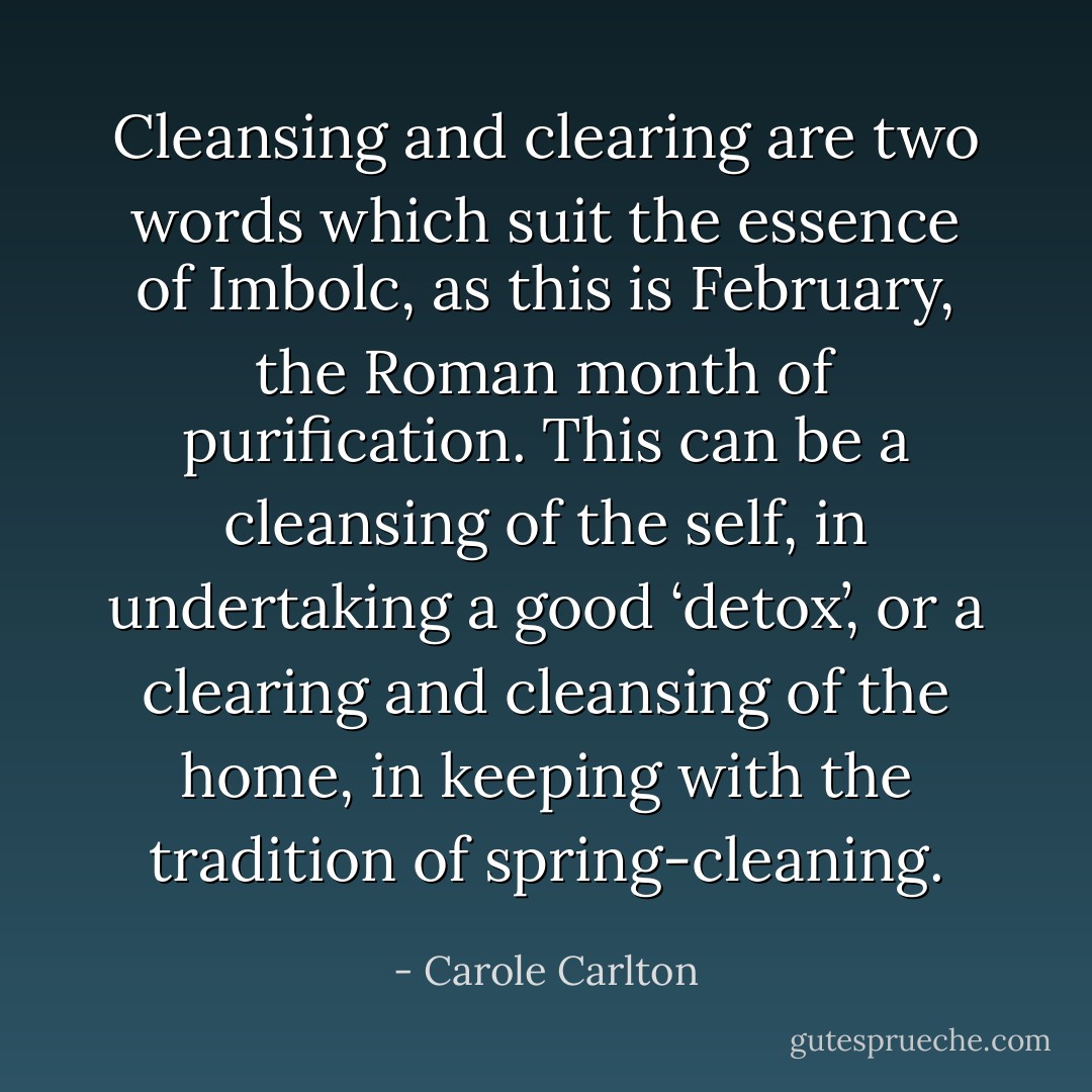 Cleansing and clearing are two words which suit the essence of Imbolc, as this is February, the Roman month of purification. This can be a cleansing of the self, in undertaking a good ‘detox’, or a clearing and cleansing of the home, in keeping with the tradition of spring-cleaning. - Carole Carlton