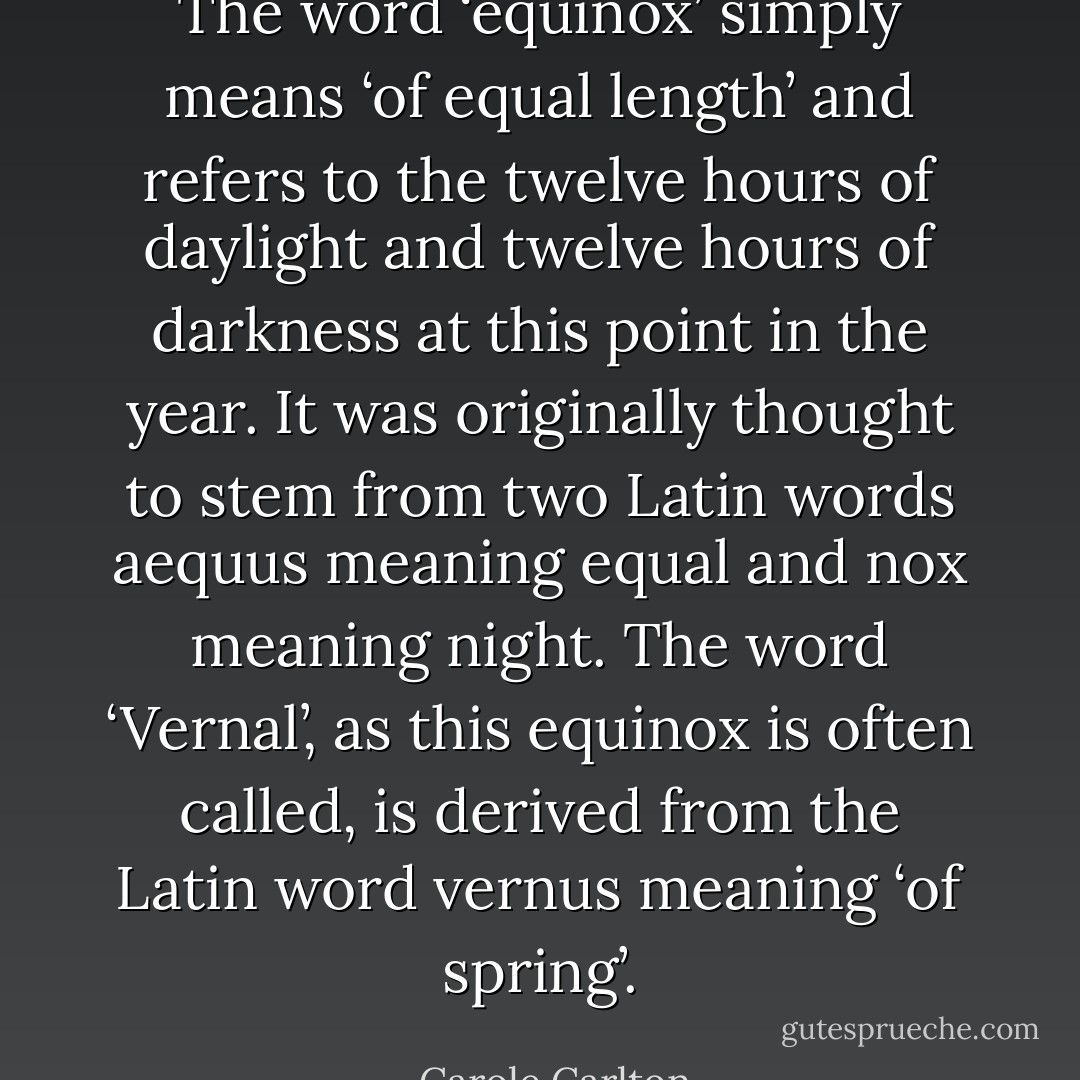 The word ‘equinox’ simply means ‘of equal length’ and refers to the twelve hours of daylight and twelve hours of darkness at this point in the year. It was originally thought to stem from two Latin words aequus meaning equal and nox meaning night. The word ‘Vernal’, as this equinox is often called, is derived from the Latin word vernus meaning ‘of spring’. - Carole Carlton