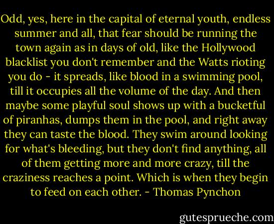Odd, yes, here in the capital of eternal youth, endless summer and all, that fear should be running the town again as in days of old, like the Hollywood blacklist you don't remember and the Watts rioting you do - it spreads, like blood in a swimming pool, till it occupies all the volume of the day. And then maybe some playful soul shows up with a bucketful of piranhas, dumps them in the pool, and right away they can taste the blood. They swim around looking for what's bleeding, but they don't find anything, all of them getting more and more crazy, till the craziness reaches a point. Which is when they begin to feed on each other. - Thomas Pynchon