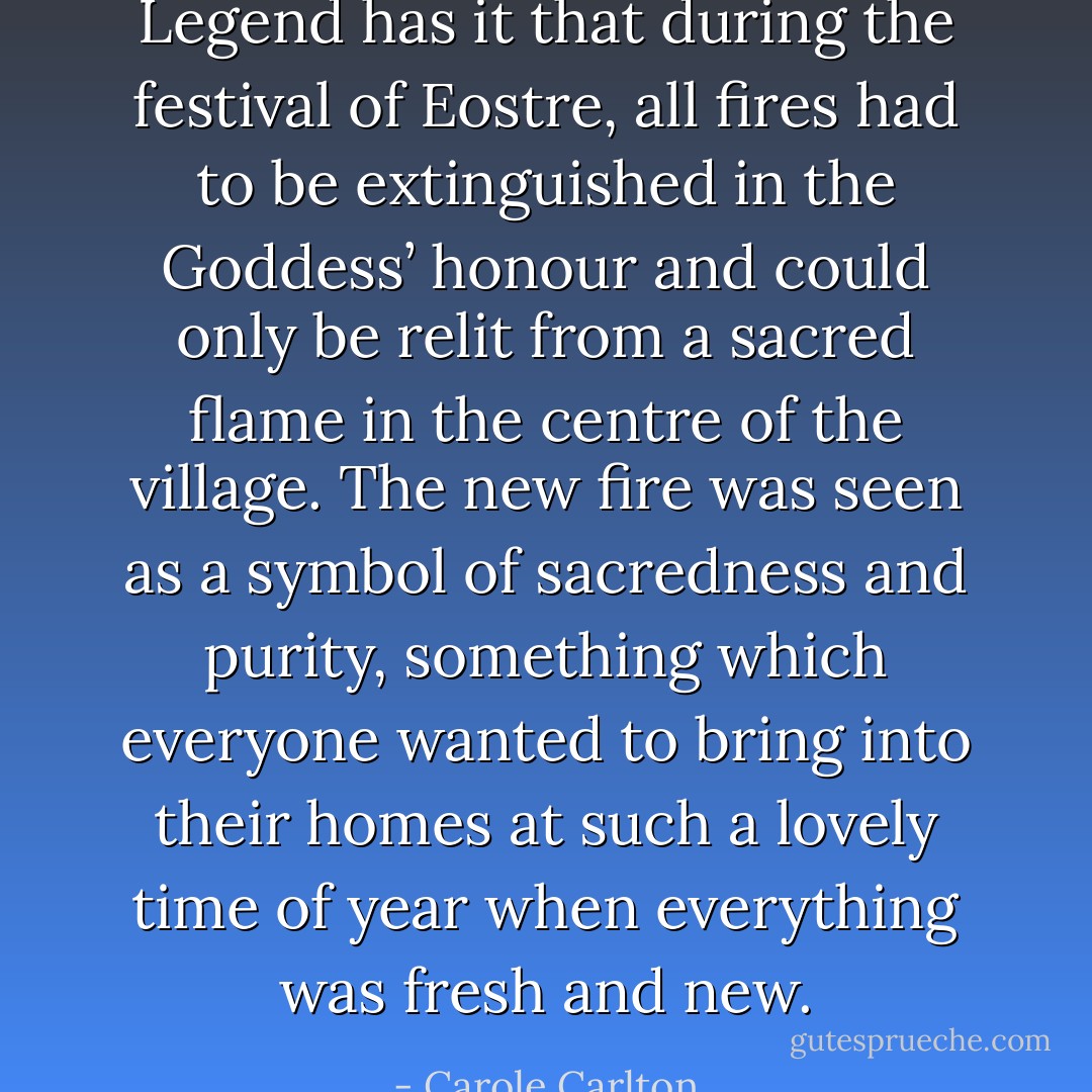Legend has it that during the festival of Eostre, all fires had to be extinguished in the Goddess’ honour and could only be relit from a sacred flame in the centre of the village. The new fire was seen as a symbol of sacredness and purity, something which everyone wanted to bring into their homes at such a lovely time of year when everything was fresh and new. - Carole Carlton