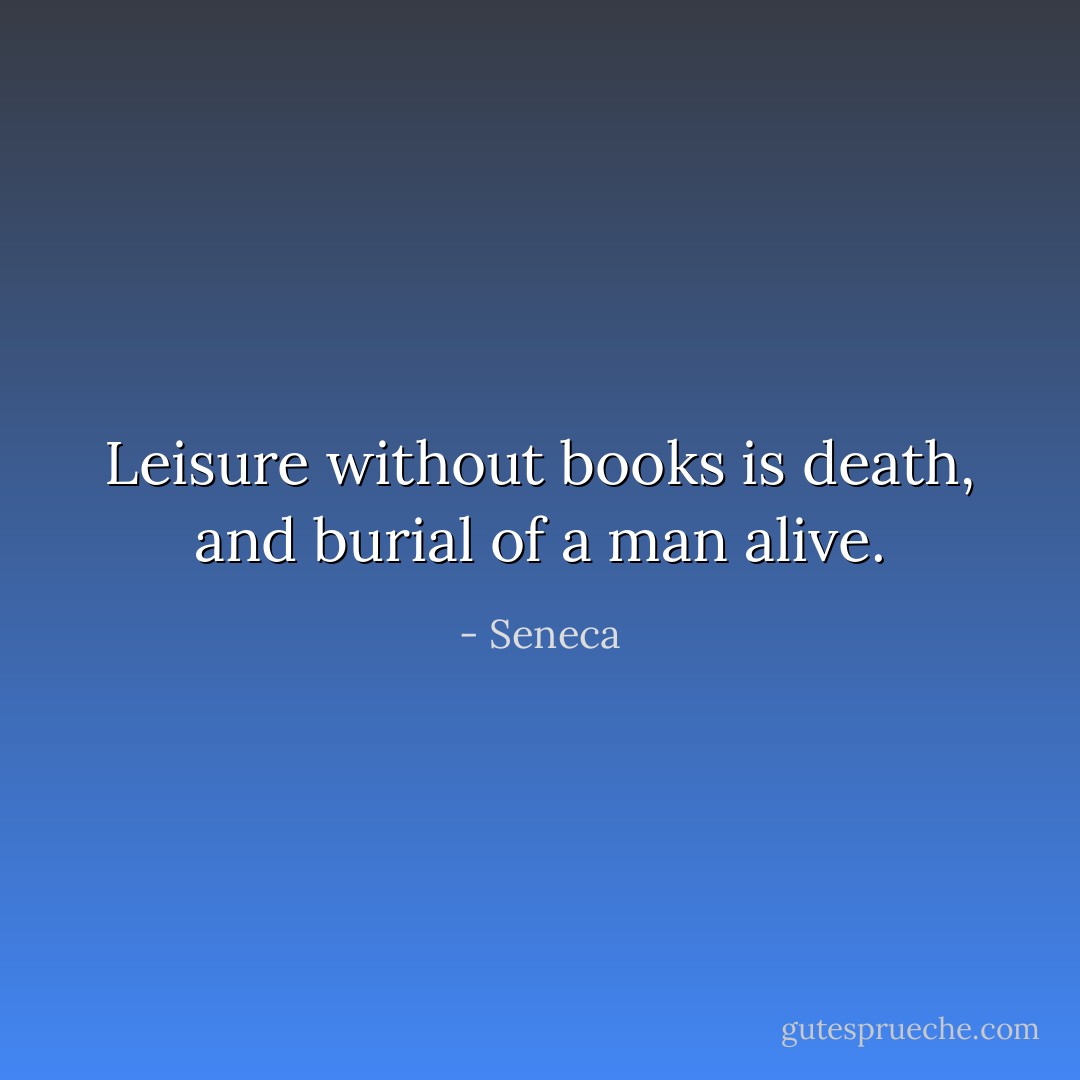 Leisure without books is death, and burial of a man alive. - Seneca