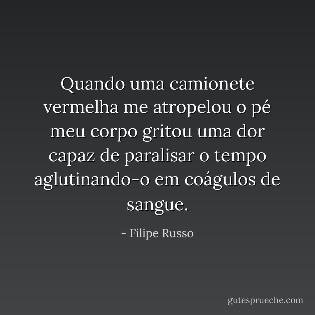 Quando uma camionete vermelha me atropelou o pé meu corpo gritou uma dor capaz de paralisar o tempo aglutinando-o em coágulos de sangue. - Filipe Russo
