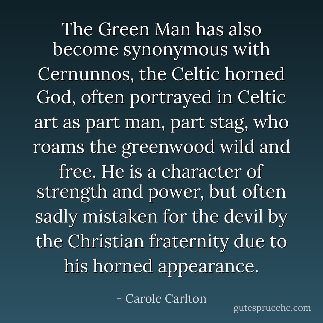The Green Man has also become synonymous with Cernunnos, the Celtic horned God, often portrayed in Celtic art as part man, part stag, who roams the greenwood wild and free. He is a character of strength and power, but often sadly mistaken for the devil by the Christian fraternity due to his horned appearance. - Carole Carlton